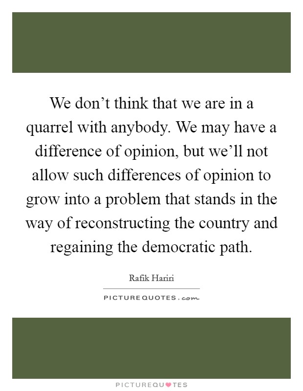 We don't think that we are in a quarrel with anybody. We may have a difference of opinion, but we'll not allow such differences of opinion to grow into a problem that stands in the way of reconstructing the country and regaining the democratic path. Picture Quote #1