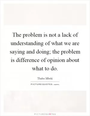 The problem is not a lack of understanding of what we are saying and doing; the problem is difference of opinion about what to do Picture Quote #1