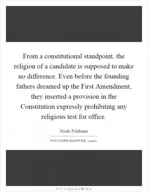 From a constitutional standpoint, the religion of a candidate is supposed to make no difference. Even before the founding fathers dreamed up the First Amendment, they inserted a provision in the Constitution expressly prohibiting any religious test for office Picture Quote #1