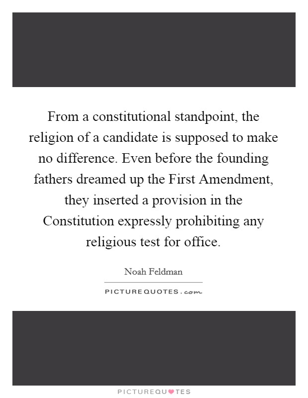 From a constitutional standpoint, the religion of a candidate is supposed to make no difference. Even before the founding fathers dreamed up the First Amendment, they inserted a provision in the Constitution expressly prohibiting any religious test for office. Picture Quote #1