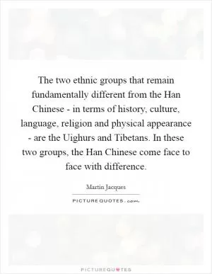 The two ethnic groups that remain fundamentally different from the Han Chinese - in terms of history, culture, language, religion and physical appearance - are the Uighurs and Tibetans. In these two groups, the Han Chinese come face to face with difference Picture Quote #1
