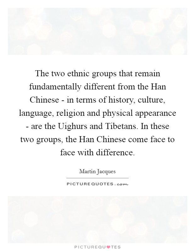 The two ethnic groups that remain fundamentally different from the Han Chinese - in terms of history, culture, language, religion and physical appearance - are the Uighurs and Tibetans. In these two groups, the Han Chinese come face to face with difference. Picture Quote #1
