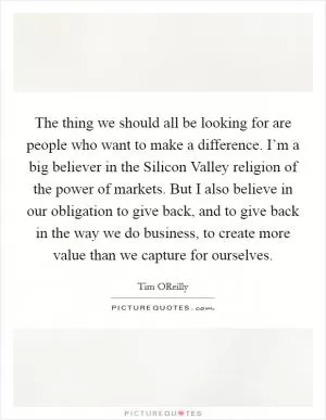 The thing we should all be looking for are people who want to make a difference. I’m a big believer in the Silicon Valley religion of the power of markets. But I also believe in our obligation to give back, and to give back in the way we do business, to create more value than we capture for ourselves Picture Quote #1