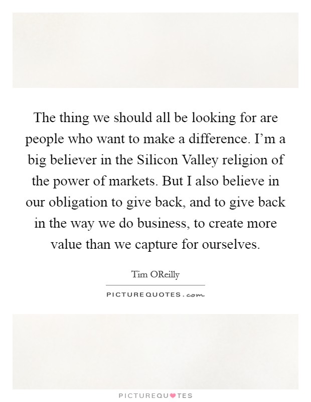 The thing we should all be looking for are people who want to make a difference. I'm a big believer in the Silicon Valley religion of the power of markets. But I also believe in our obligation to give back, and to give back in the way we do business, to create more value than we capture for ourselves. Picture Quote #1