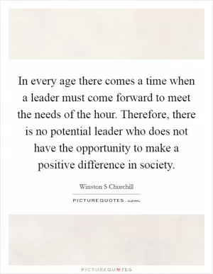 In every age there comes a time when a leader must come forward to meet the needs of the hour. Therefore, there is no potential leader who does not have the opportunity to make a positive difference in society Picture Quote #1