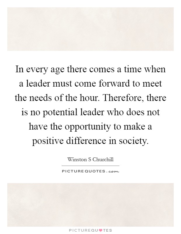 In every age there comes a time when a leader must come forward to meet the needs of the hour. Therefore, there is no potential leader who does not have the opportunity to make a positive difference in society. Picture Quote #1