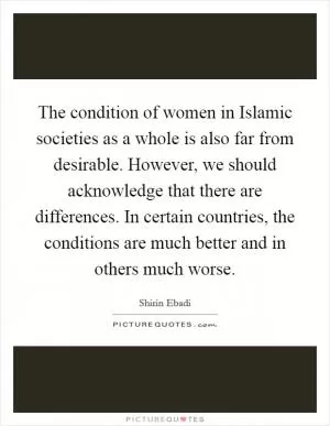The condition of women in Islamic societies as a whole is also far from desirable. However, we should acknowledge that there are differences. In certain countries, the conditions are much better and in others much worse Picture Quote #1