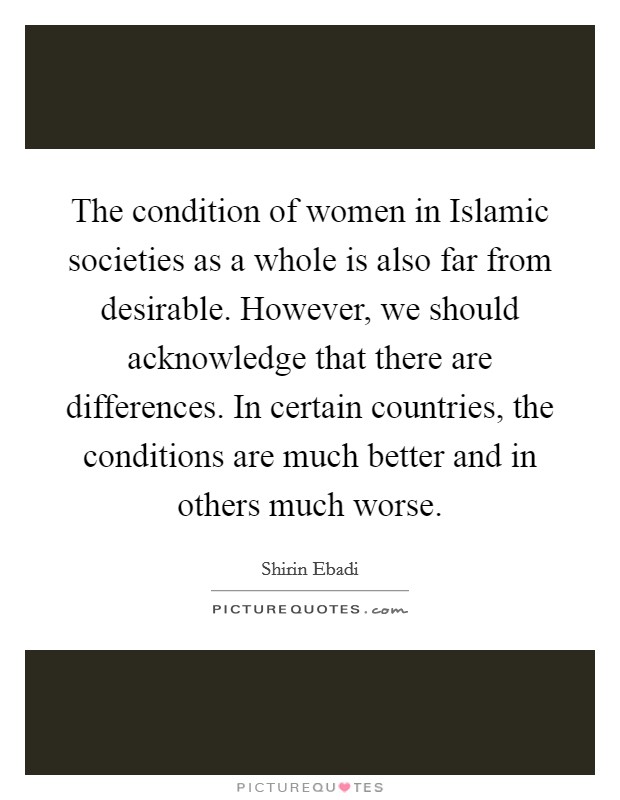The condition of women in Islamic societies as a whole is also far from desirable. However, we should acknowledge that there are differences. In certain countries, the conditions are much better and in others much worse. Picture Quote #1