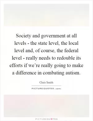 Society and government at all levels - the state level, the local level and, of course, the federal level - really needs to redouble its efforts if we’re really going to make a difference in combating autism Picture Quote #1