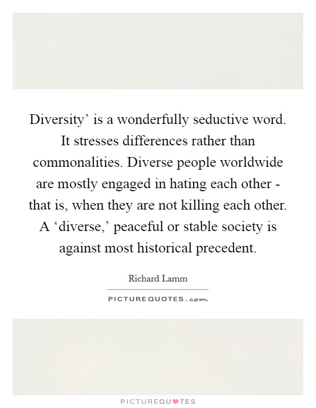 Diversity' is a wonderfully seductive word. It stresses differences rather than commonalities. Diverse people worldwide are mostly engaged in hating each other - that is, when they are not killing each other. A ‘diverse,' peaceful or stable society is against most historical precedent. Picture Quote #1