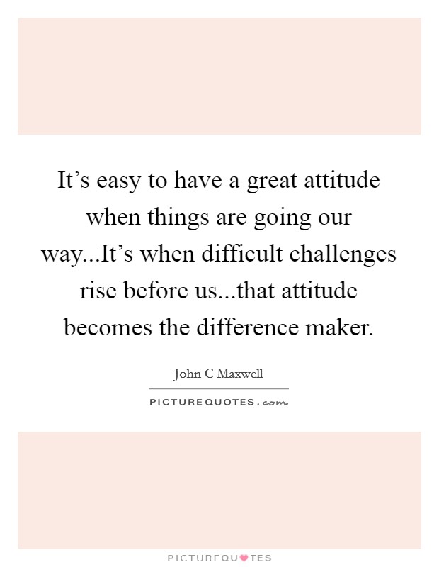 It's easy to have a great attitude when things are going our way...It's when difficult challenges rise before us...that attitude becomes the difference maker. Picture Quote #1