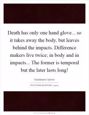 Death has only one hand glove... so it takes away the body, but leaves behind the impacts. Difference makers live twice; in body and in impacts... The former is temporal but the later lasts long! Picture Quote #1