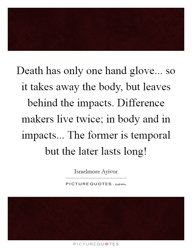 Death has only one hand glove... so it takes away the body, but leaves behind the impacts. Difference makers live twice; in body and in impacts... The former is temporal but the later lasts long! Picture Quote #1