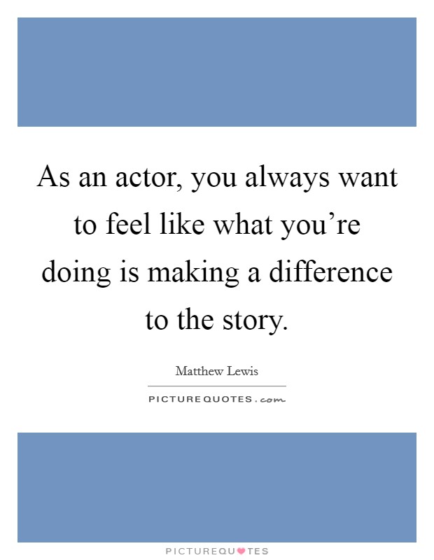 As an actor, you always want to feel like what you're doing is making a difference to the story. Picture Quote #1