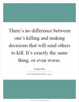There’s no difference between one’s killing and making decisions that will send others to kill. It’s exactly the same thing, or even worse Picture Quote #1