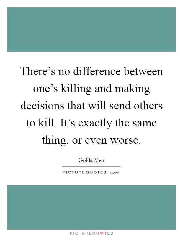 There's no difference between one's killing and making decisions that will send others to kill. It's exactly the same thing, or even worse. Picture Quote #1
