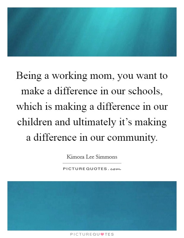 Being a working mom, you want to make a difference in our schools, which is making a difference in our children and ultimately it's making a difference in our community. Picture Quote #1