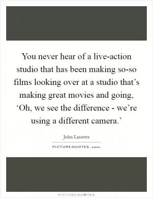 You never hear of a live-action studio that has been making so-so films looking over at a studio that’s making great movies and going, ‘Oh, we see the difference - we’re using a different camera.’ Picture Quote #1