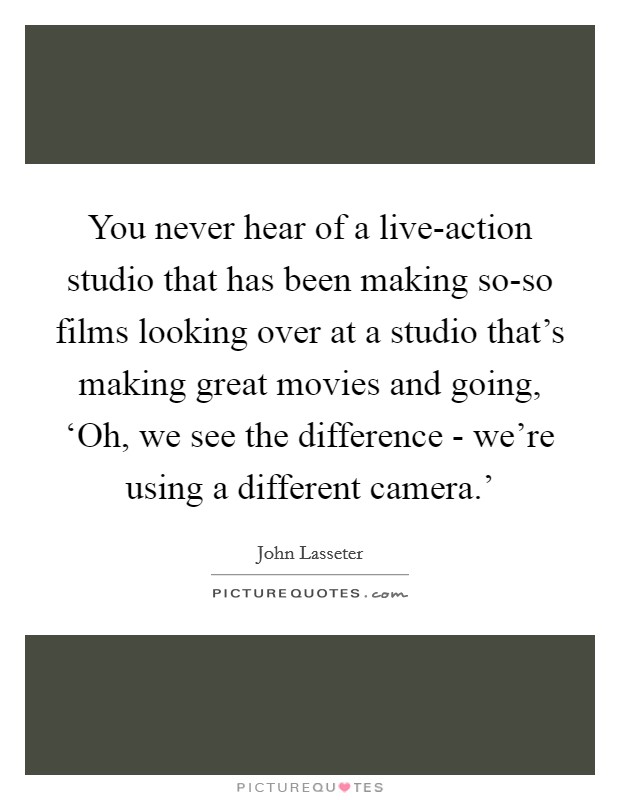 You never hear of a live-action studio that has been making so-so films looking over at a studio that's making great movies and going, ‘Oh, we see the difference - we're using a different camera.' Picture Quote #1