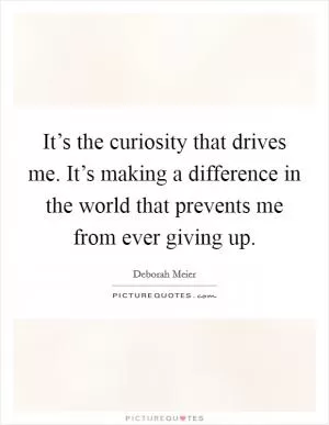 It’s the curiosity that drives me. It’s making a difference in the world that prevents me from ever giving up Picture Quote #1