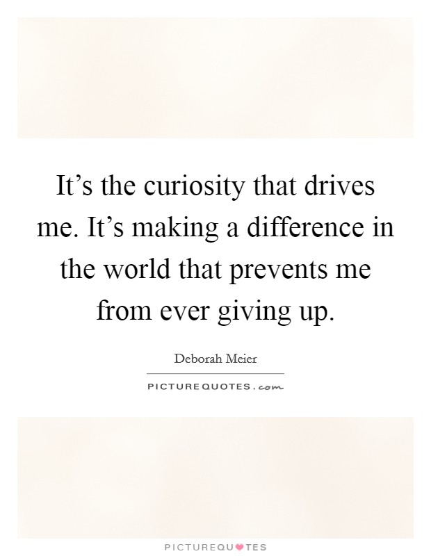 It's the curiosity that drives me. It's making a difference in the world that prevents me from ever giving up. Picture Quote #1
