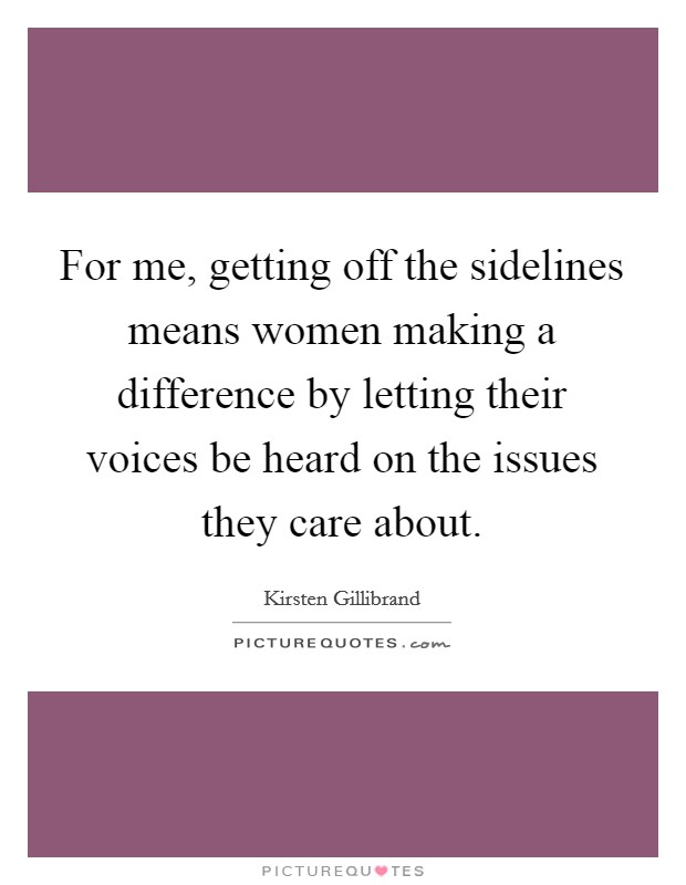 For me, getting off the sidelines means women making a difference by letting their voices be heard on the issues they care about. Picture Quote #1