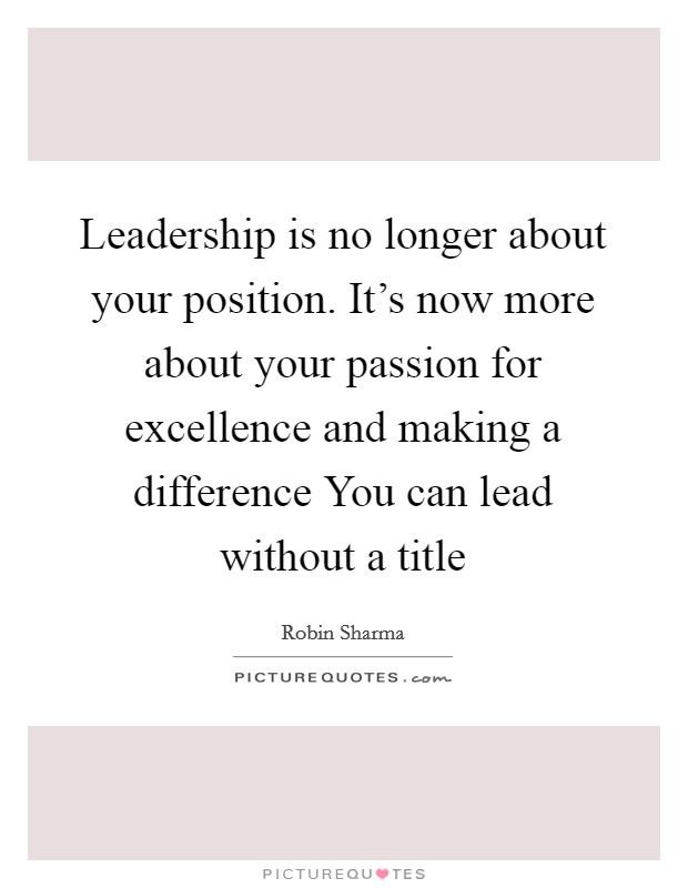 Leadership is no longer about your position. It's now more about your passion for excellence and making a difference You can lead without a title Picture Quote #1