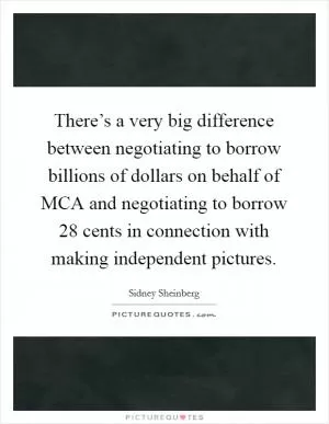There’s a very big difference between negotiating to borrow billions of dollars on behalf of MCA and negotiating to borrow 28 cents in connection with making independent pictures Picture Quote #1