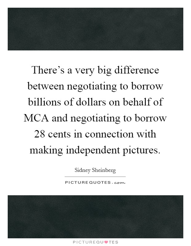 There's a very big difference between negotiating to borrow billions of dollars on behalf of MCA and negotiating to borrow 28 cents in connection with making independent pictures. Picture Quote #1
