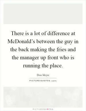 There is a lot of difference at McDonald’s between the guy in the back making the fries and the manager up front who is running the place Picture Quote #1