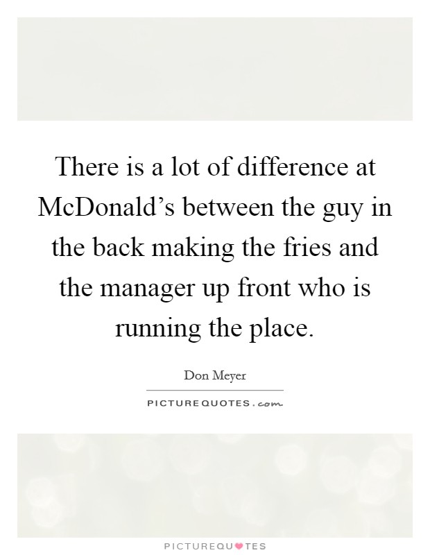 There is a lot of difference at McDonald's between the guy in the back making the fries and the manager up front who is running the place. Picture Quote #1