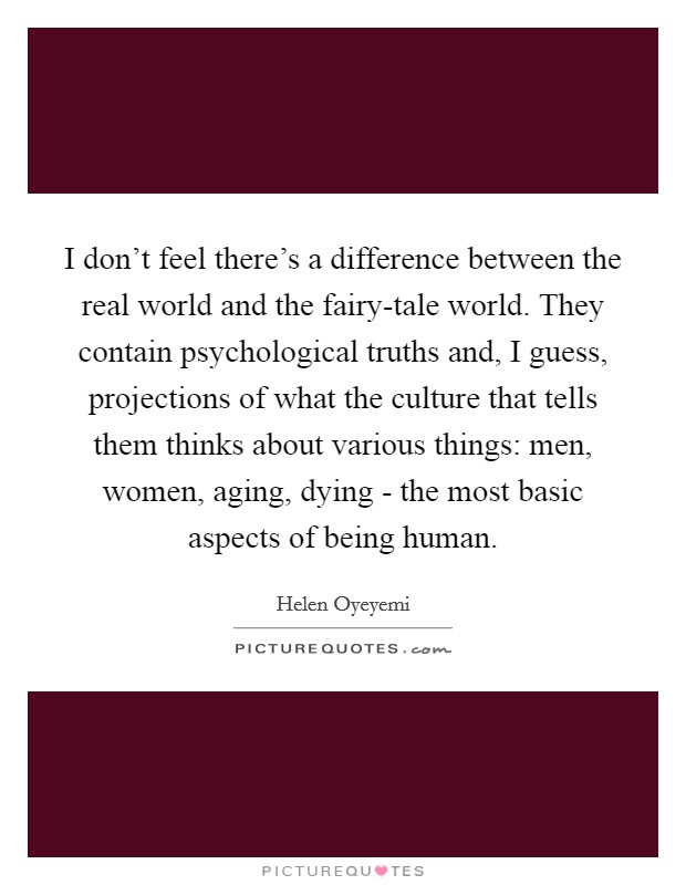 I don't feel there's a difference between the real world and the fairy-tale world. They contain psychological truths and, I guess, projections of what the culture that tells them thinks about various things: men, women, aging, dying - the most basic aspects of being human. Picture Quote #1