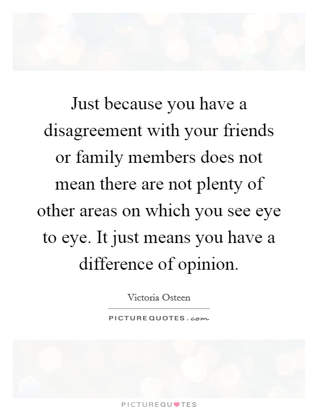Just because you have a disagreement with your friends or family members does not mean there are not plenty of other areas on which you see eye to eye. It just means you have a difference of opinion. Picture Quote #1