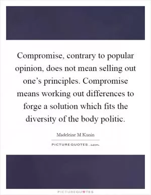 Compromise, contrary to popular opinion, does not mean selling out one’s principles. Compromise means working out differences to forge a solution which fits the diversity of the body politic Picture Quote #1