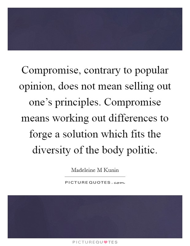 Compromise, contrary to popular opinion, does not mean selling out one's principles. Compromise means working out differences to forge a solution which fits the diversity of the body politic. Picture Quote #1