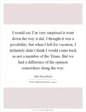 I would say I’m very surprised it went down the way it did. I thought it was a possibility, but when I left for vacation, I definitely didn’t think I would come back as not a member of the Titans. But we had a difference of the opinion somewhere along the way Picture Quote #1