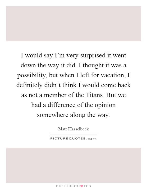 I would say I'm very surprised it went down the way it did. I thought it was a possibility, but when I left for vacation, I definitely didn't think I would come back as not a member of the Titans. But we had a difference of the opinion somewhere along the way. Picture Quote #1