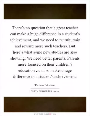There’s no question that a great teacher can make a huge difference in a student’s achievement, and we need to recruit, train and reward more such teachers. But here’s what some new studies are also showing: We need better parents. Parents more focused on their children’s education can also make a huge difference in a student’s achievement Picture Quote #1