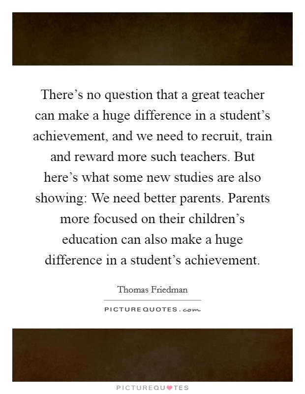 There's no question that a great teacher can make a huge difference in a student's achievement, and we need to recruit, train and reward more such teachers. But here's what some new studies are also showing: We need better parents. Parents more focused on their children's education can also make a huge difference in a student's achievement. Picture Quote #1