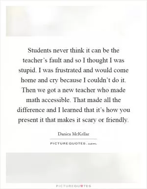 Students never think it can be the teacher’s fault and so I thought I was stupid. I was frustrated and would come home and cry because I couldn’t do it. Then we got a new teacher who made math accessible. That made all the difference and I learned that it’s how you present it that makes it scary or friendly Picture Quote #1