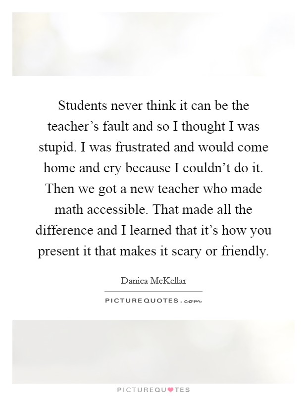 Students never think it can be the teacher's fault and so I thought I was stupid. I was frustrated and would come home and cry because I couldn't do it. Then we got a new teacher who made math accessible. That made all the difference and I learned that it's how you present it that makes it scary or friendly. Picture Quote #1