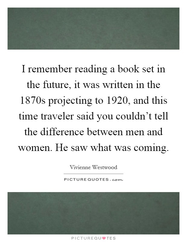 I remember reading a book set in the future, it was written in the 1870s projecting to 1920, and this time traveler said you couldn't tell the difference between men and women. He saw what was coming. Picture Quote #1