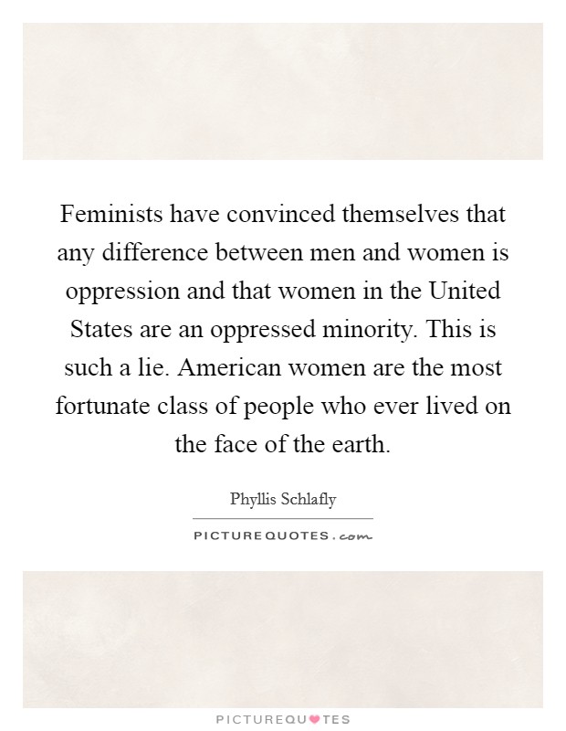Feminists have convinced themselves that any difference between men and women is oppression and that women in the United States are an oppressed minority. This is such a lie. American women are the most fortunate class of people who ever lived on the face of the earth. Picture Quote #1