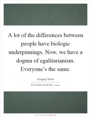 A lot of the differences between people have biologic underpinnings. Now, we have a dogma of egalitarianism. Everyone’s the same Picture Quote #1