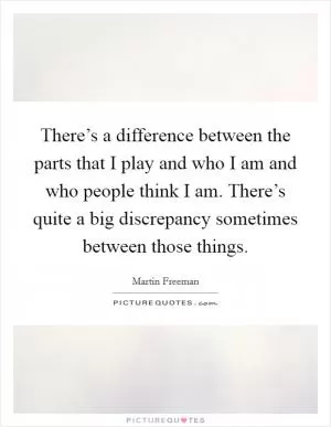 There’s a difference between the parts that I play and who I am and who people think I am. There’s quite a big discrepancy sometimes between those things Picture Quote #1