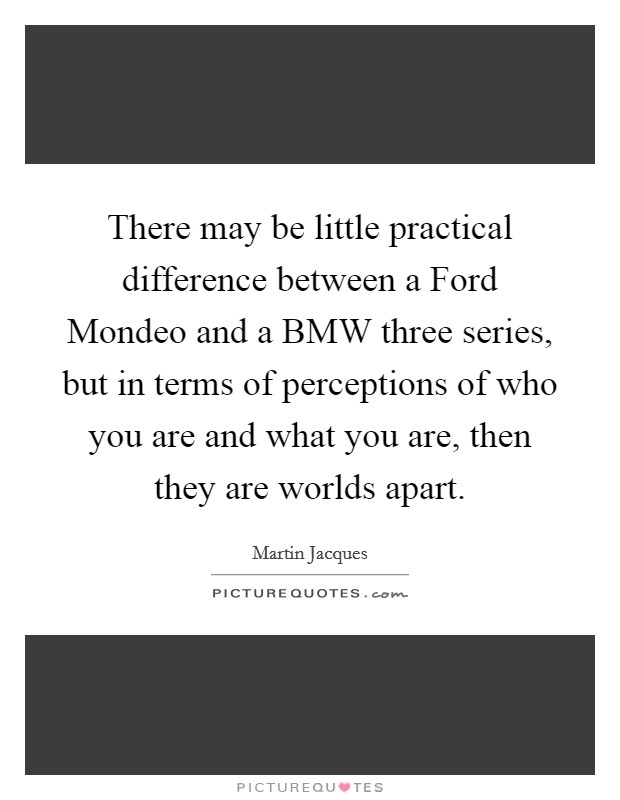 There may be little practical difference between a Ford Mondeo and a BMW three series, but in terms of perceptions of who you are and what you are, then they are worlds apart. Picture Quote #1