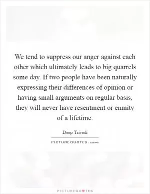 We tend to suppress our anger against each other which ultimately leads to big quarrels some day. If two people have been naturally expressing their differences of opinion or having small arguments on regular basis, they will never have resentment or enmity of a lifetime Picture Quote #1