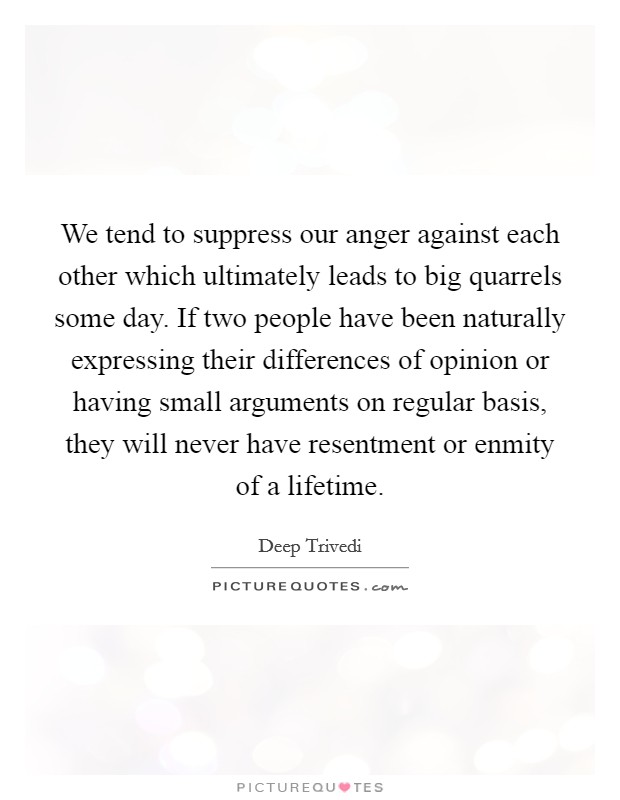 We tend to suppress our anger against each other which ultimately leads to big quarrels some day. If two people have been naturally expressing their differences of opinion or having small arguments on regular basis, they will never have resentment or enmity of a lifetime. Picture Quote #1