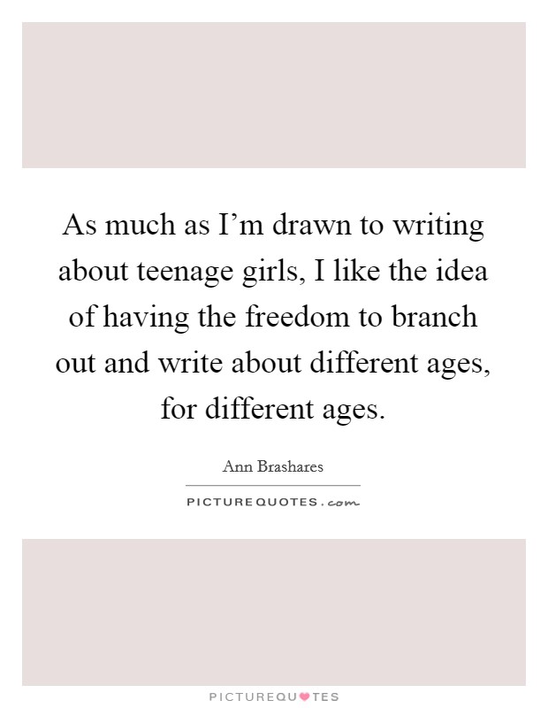 As much as I'm drawn to writing about teenage girls, I like the idea of having the freedom to branch out and write about different ages, for different ages. Picture Quote #1