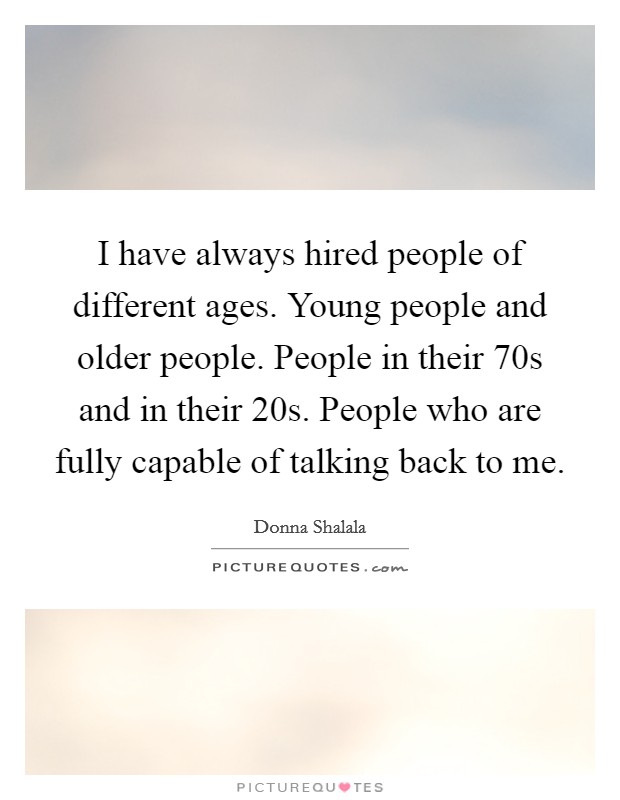 I have always hired people of different ages. Young people and older people. People in their 70s and in their 20s. People who are fully capable of talking back to me. Picture Quote #1